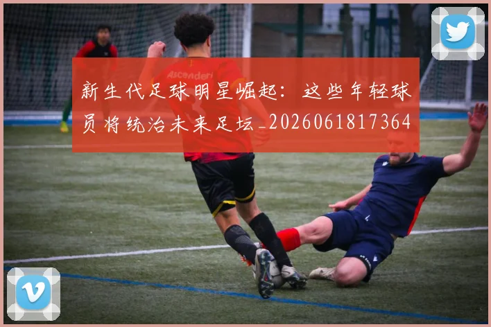 新生代足球明星崛起：这些年轻球员将统治未来足坛_20260618173641